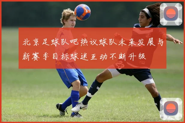 北京足球队吧热议球队未来发展与新赛季目标球迷互动不断升级