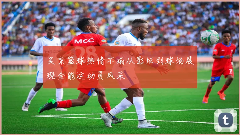 吴京篮球热情不减从影坛到球场展现全能运动员风采